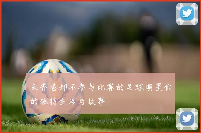 来香港却不参与比赛的足球明星们的独特生活与故事