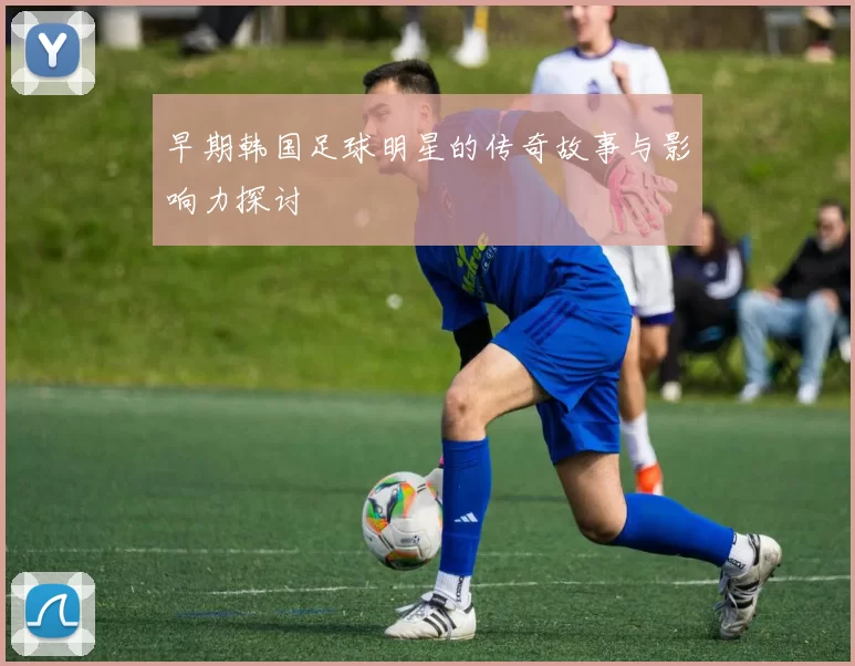 早期韩国足球明星的传奇故事与影响力探讨
