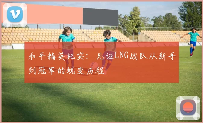 和平精英纪实：见证LNG战队从新手到冠军的蜕变历程
