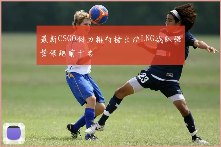 最新CSGO耐力排行榜出炉LNG战队强势领跑前十名
