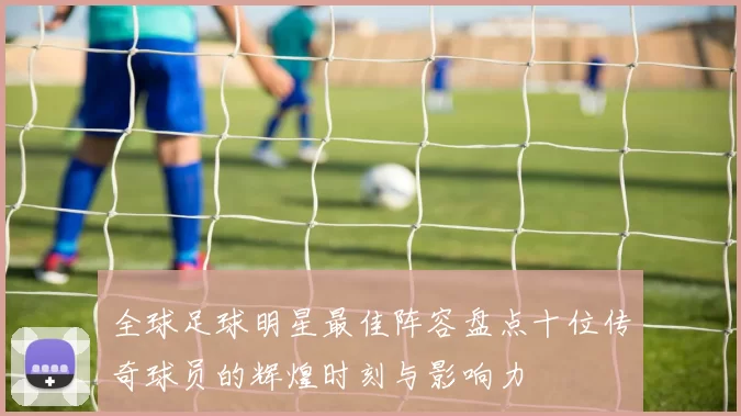 全球足球明星最佳阵容盘点十位传奇球员的辉煌时刻与影响力