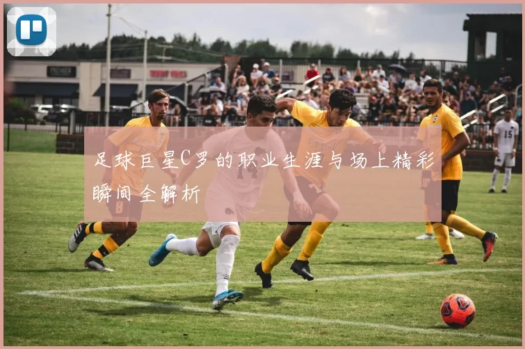 足球巨星C罗的职业生涯与场上精彩瞬间全解析