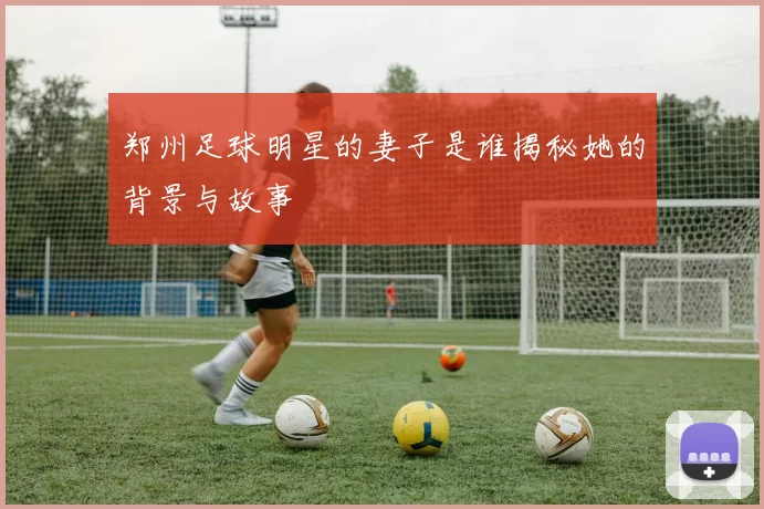 郑州足球明星的妻子是谁揭秘她的背景与故事