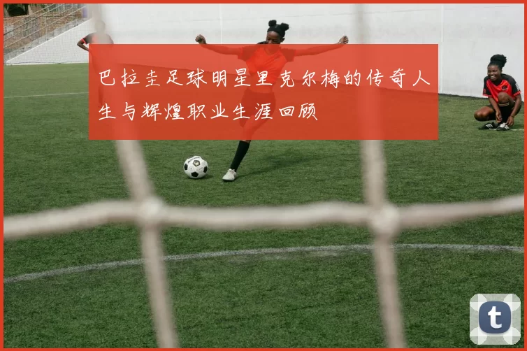 巴拉圭足球明星里克尔梅的传奇人生与辉煌职业生涯回顾