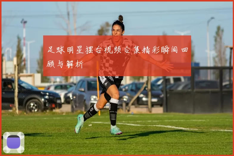足球明星摆台视频合集精彩瞬间回顾与解析