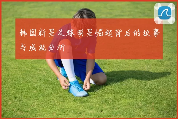 韩国新星足球明星崛起背后的故事与成就分析