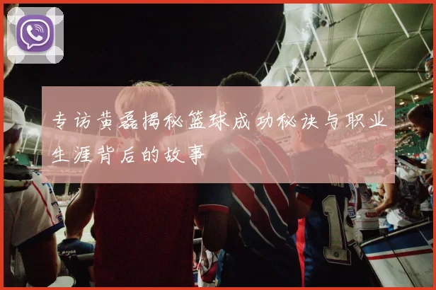 专访黄磊揭秘篮球成功秘诀与职业生涯背后的故事