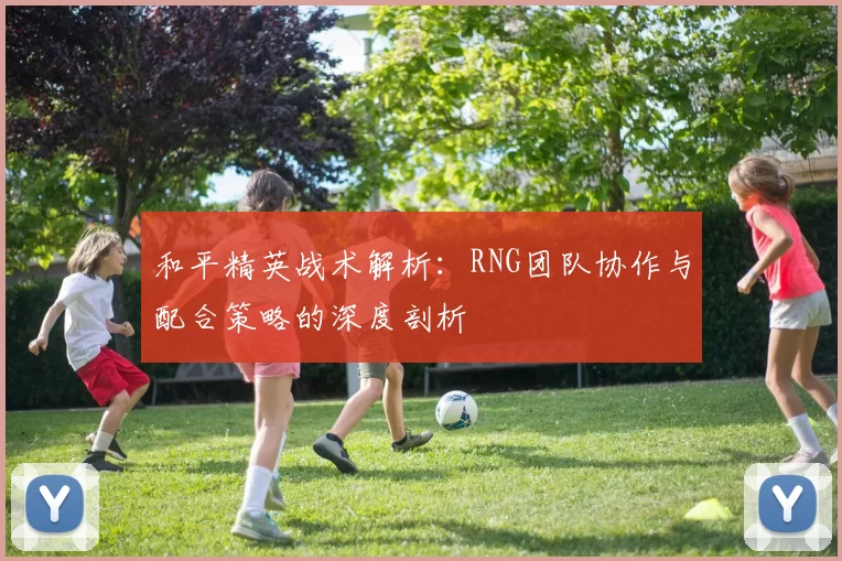 和平精英战术解析：RNG团队协作与配合策略的深度剖析