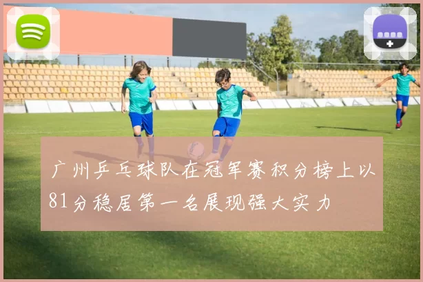 广州乒乓球队在冠军赛积分榜上以81分稳居第一名展现强大实力