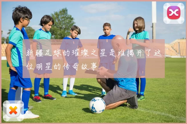 新疆足球的璀璨之星是谁揭开了这位明星的传奇故事