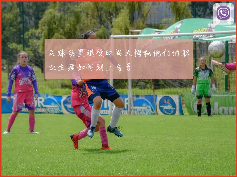 足球明星退役时间大揭秘他们的职业生涯如何划上句号