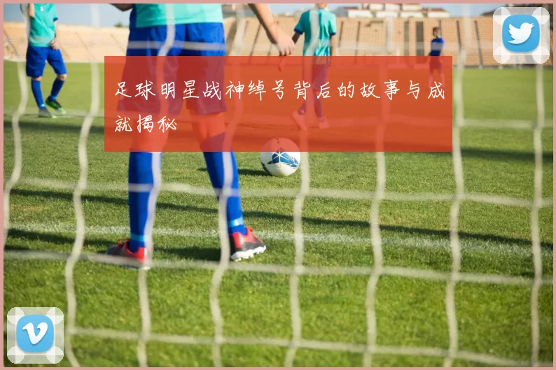 足球明星战神绰号背后的故事与成就揭秘