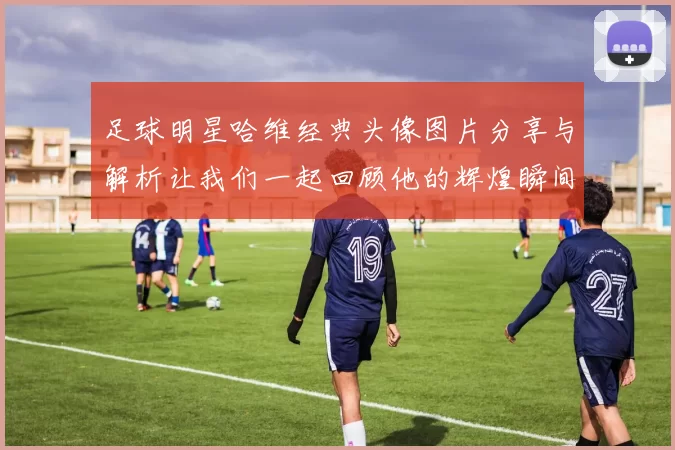 足球明星哈维经典头像图片分享与解析让我们一起回顾他的辉煌瞬间