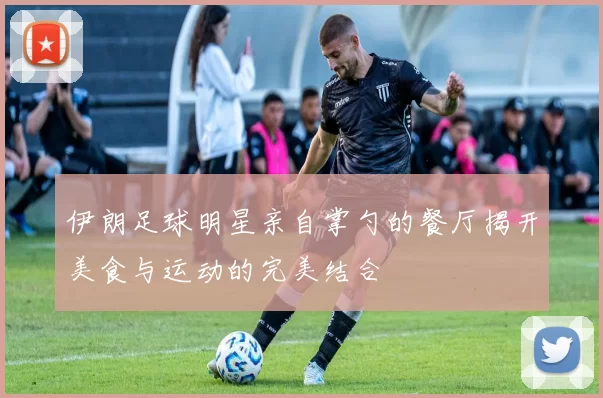 伊朗足球明星亲自掌勺的餐厅揭开美食与运动的完美结合