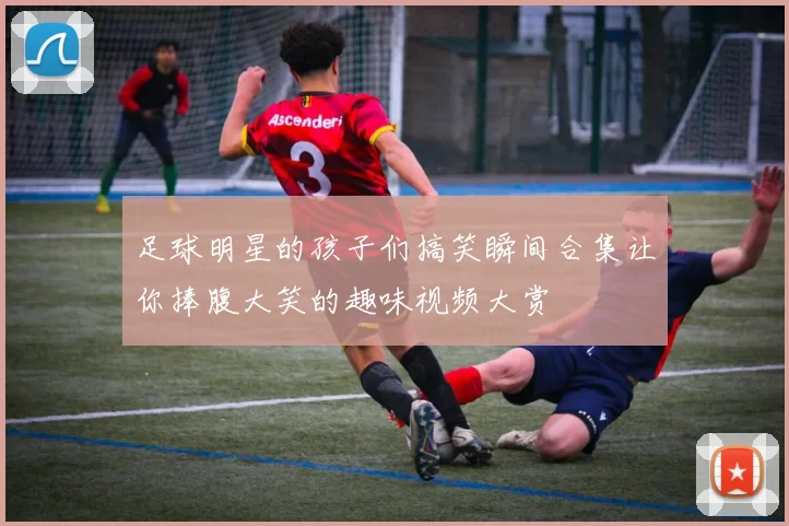 足球明星的孩子们搞笑瞬间合集让你捧腹大笑的趣味视频大赏