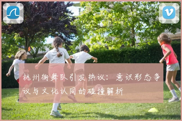 杭州街舞队引发热议：意识形态争议与文化认同的碰撞解析