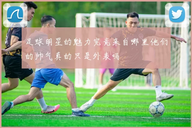 足球明星的魅力究竟来自哪里他们的帅气真的只是外表吗