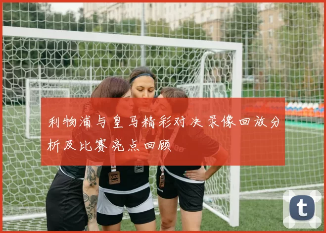 利物浦与皇马精彩对决录像回放分析及比赛亮点回顾