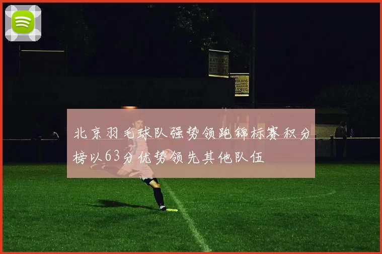 北京羽毛球队强势领跑锦标赛积分榜以63分优势领先其他队伍