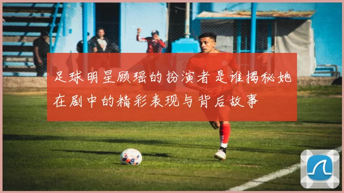 足球明星顾瑶的扮演者是谁揭秘她在剧中的精彩表现与背后故事
