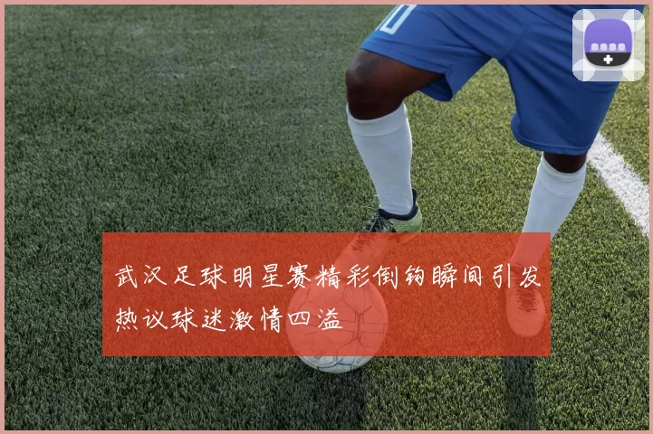 武汉足球明星赛精彩倒钩瞬间引发热议球迷激情四溢