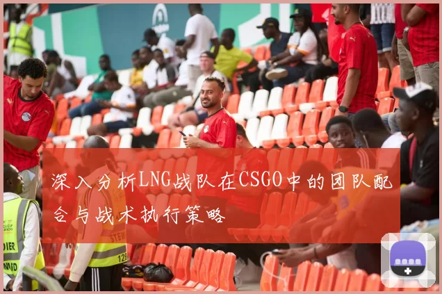 深入分析LNG战队在CSGO中的团队配合与战术执行策略
