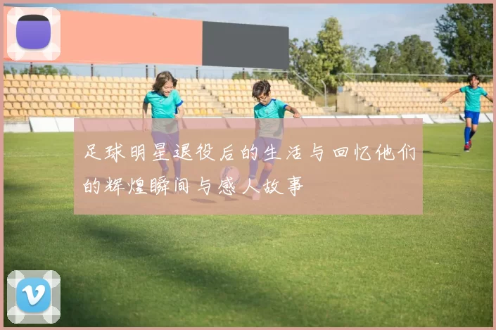 足球明星退役后的生活与回忆他们的辉煌瞬间与感人故事