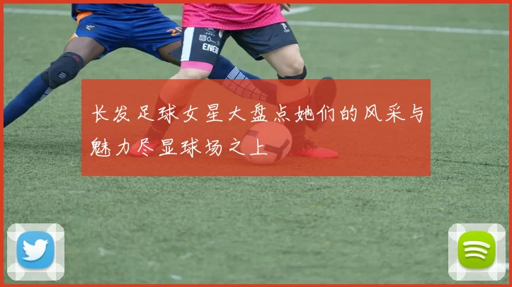 长发足球女星大盘点她们的风采与魅力尽显球场之上