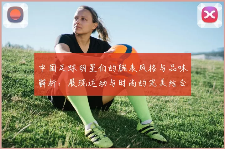 中国足球明星们的腕表风格与品味解析，展现运动与时尚的完美结合