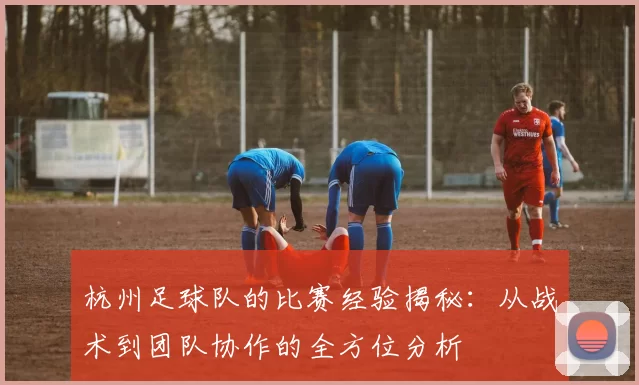 杭州足球队的比赛经验揭秘：从战术到团队协作的全方位分析