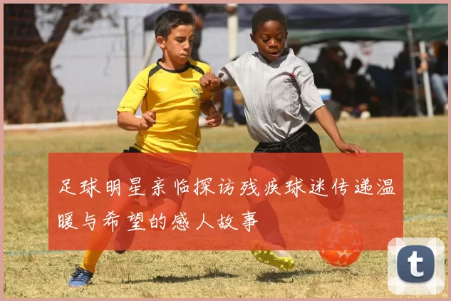 足球明星亲临探访残疾球迷传递温暖与希望的感人故事