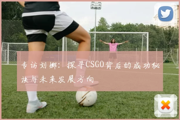 专访刘娜：探寻CSGO背后的成功秘诀与未来发展方向