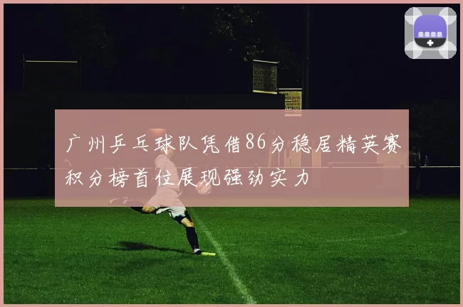 广州乒乓球队凭借86分稳居精英赛积分榜首位展现强劲实力