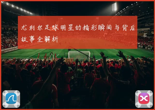 尤利尔足球明星的精彩瞬间与背后故事全解析