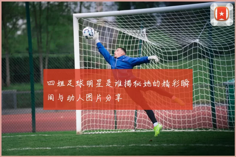 四姐足球明星是谁揭秘她的精彩瞬间与动人图片分享
