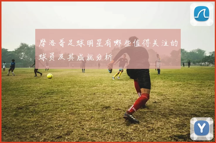 摩洛哥足球明星有哪些值得关注的球员及其成就分析
