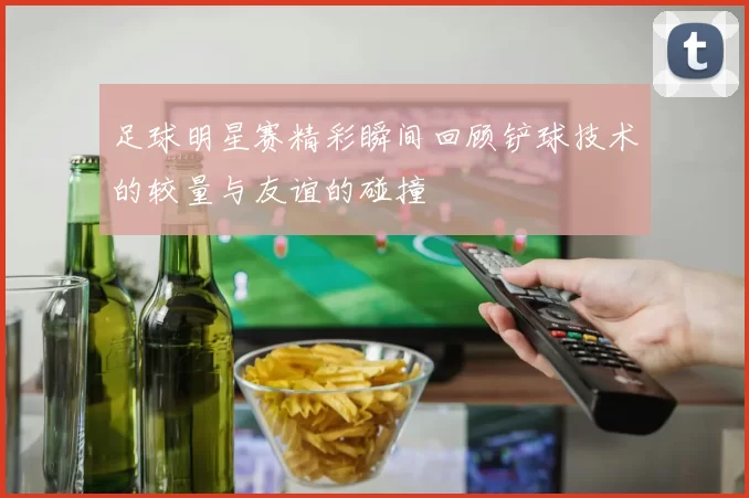 足球明星赛精彩瞬间回顾铲球技术的较量与友谊的碰撞