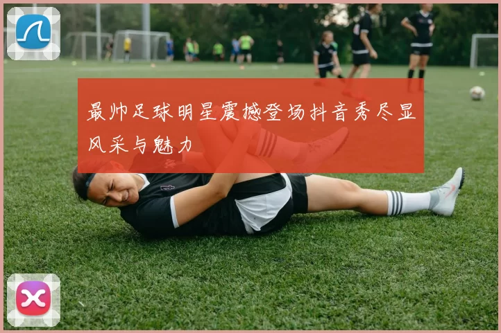 最帅足球明星震撼登场抖音秀尽显风采与魅力
