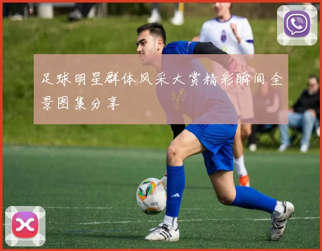 足球明星群体风采大赏精彩瞬间全景图集分享