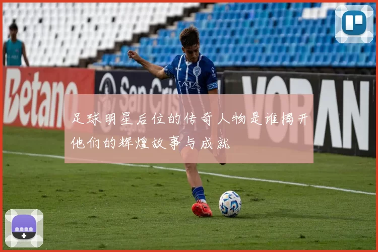 足球明星后位的传奇人物是谁揭开他们的辉煌故事与成就
