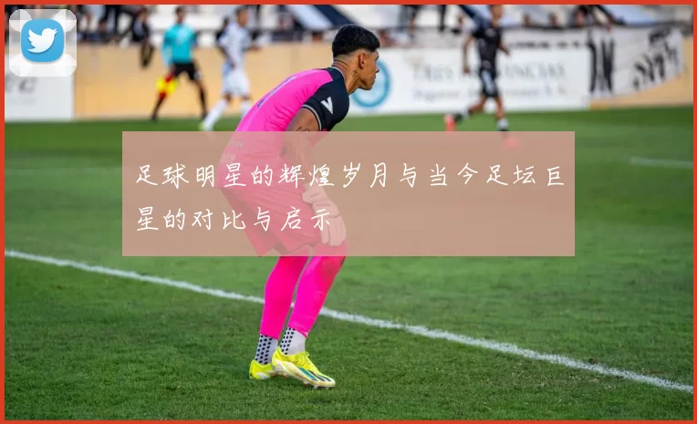 足球明星的辉煌岁月与当今足坛巨星的对比与启示