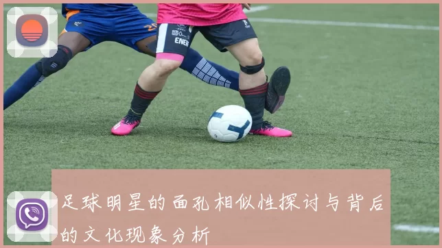 足球明星的面孔相似性探讨与背后的文化现象分析