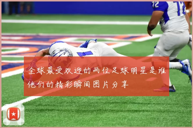 全球最受欢迎的两位足球明星是谁他们的精彩瞬间图片分享