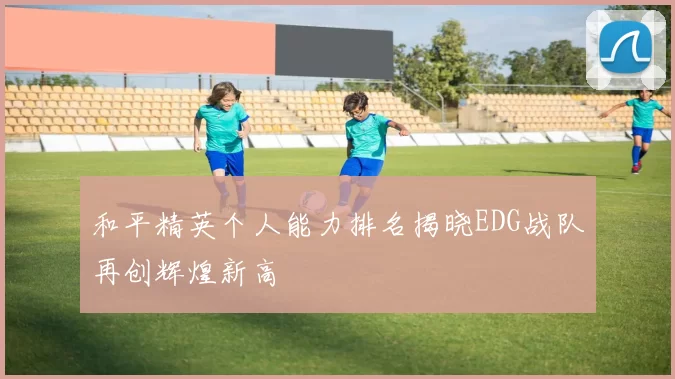 和平精英个人能力排名揭晓EDG战队再创辉煌新高