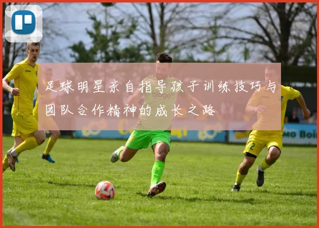 足球明星亲自指导孩子训练技巧与团队合作精神的成长之路