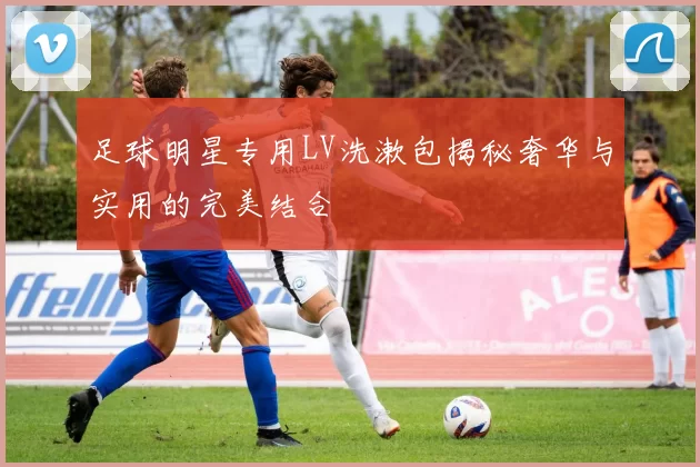 足球明星专用LV洗漱包揭秘奢华与实用的完美结合