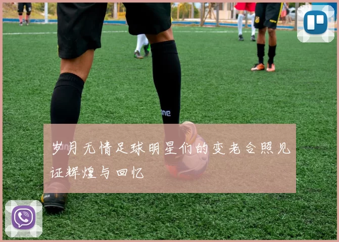 岁月无情足球明星们的变老合照见证辉煌与回忆