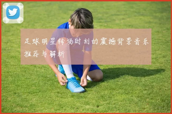足球明星转场时刻的震撼背景音乐推荐与解析