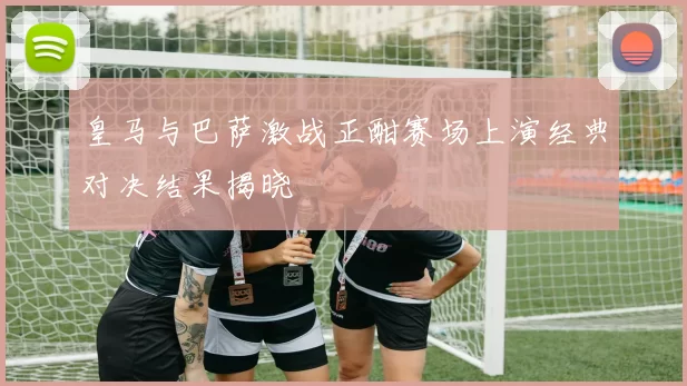 皇马与巴萨激战正酣赛场上演经典对决结果揭晓