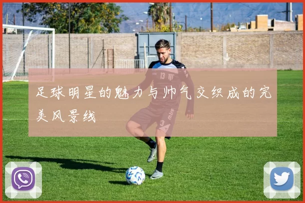 足球明星的魅力与帅气交织成的完美风景线